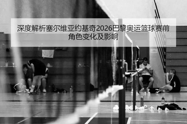 深度解析塞尔维亚约基奇2026巴黎奥运篮球赛前角色变化及影响